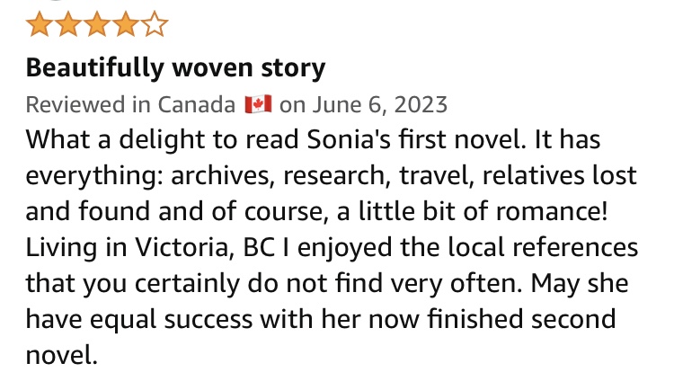 4.0 out of 5 stars
Beautifully woven story
Reviewed in Canada 🇨🇦 on June 6, 2023
What a delight to read Sonia's first novel. It has everything: archives, research, travel, relatives lost and found and of course, a little bit of romance! Living in Victoria, BC I enjoyed the local references that you certainly do not find very often. May she have equal success with her now finished second novel.