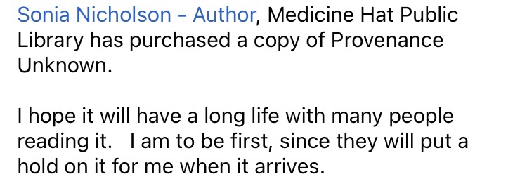 Sonia Nicholson - Author, Medicine Hat Public Library has purchased a copy of Provenance Unknown.    

I hope it will have a long life with many people reading it.   I am to be first, since they will put a hold on it for me when it arrives.